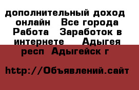 дополнительный доход  онлайн - Все города Работа » Заработок в интернете   . Адыгея респ.,Адыгейск г.